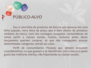 PÚBLICO-ALVO
Sou é uma linha de produtos da Natura que apostou em uma
linha popular, nova faixa de preço que é bem abaixo de produtos
similares da marca. Com isto consegue conquistar consumidores de
vários perfis e classes sociais, muitos, inclusive antes desse
lançamento queriam comprar, só que não conseguiam acessar
determinadas categorias, devido ao custo.
Perfil de consumidores: Pessoas que sempre procuram
custo/benefício; os que gostam e se identificam com a marca e quem
gosta das melhores ofertas, não importando as classes sociais.
 