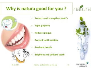 Why is natura good for you ? 
• Protects and strengthen teeth's 
• Fight gingivitis 
• Reduces plaque 
• Prevent tooth cavities 
• Freshens breath 
• Brightens and whitens teeth 
03.12.2014 natura - as distinctive as you are 11 
 
