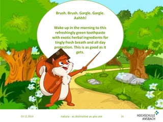 Brush. Brush. Gargle. Gargle. 
Aahhh! 
Wake up in the morning to this 
refreshingly green toothpaste 
with exotic herbal ingredients for 
tingly fresh breath and all day 
protection. This is as good as it 
gets. 
03.12.2014 natura - as distinctive as you are 16 
 