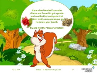 Natura has blended Sarcandra 
Glabra and Fennel to get a gentle 
and an effective toothpaste that 
whitens teeth, removes plaque and 
freshness your breath. 
Try and feel the “Clean”sensation! 
03.12.2014 natura - as distinctive as you are 17 
 