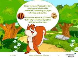 Ginger roots and Papaya tree bark 
soothes oral ailments like 
toothaches, inflamed gums, fight 
infections and cavities. 
I often munch them in the forest. 
That’s why I never had a problem 
with my pearly whites. 
03.12.2014 natura - as distinctive as you are 18 
 