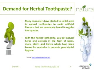 Demand for Herbal Toothpaste? 
• Many consumers have started to switch over 
to natural toothpastes to avoid artificial 
flavours that are commonly found in regular 
toothpastes. 
• With the herbal toothpaste, you get natural 
herbs and extracts in the form of barks, 
roots, plants and leaves which have been 
known for centuries to promote good dental 
hygiene. 
Source: http://herbaltoothpaste.net/ 
03.12.2014 natura - as distinctive as you are 4 
 