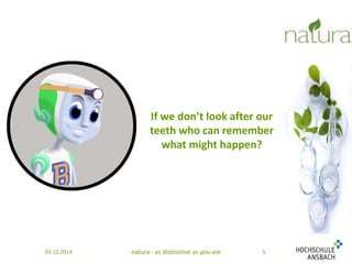 If we don’t look after our 
teeth who can remember 
what might happen? 
03.12.2014 natura - as distinctive as you are 5 
 