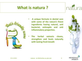 What is natura ? 
• A unique formula in dental care 
with some of the nature’s finest 
ingredients having natural, anti 
bacterial, antiseptic and anti 
inflammatory properties. 
• The herbal extracts cleans, 
strengthen and heals naturally 
with lasting fresh breath 
03.12.2014 natura - as distinctive as you are 8 
 