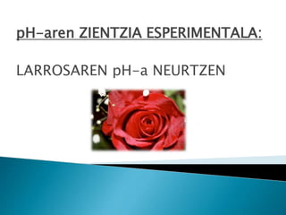 pH-aren ZIENTZIA ESPERIMENTALA:
LARROSAREN pH-a NEURTZEN
 