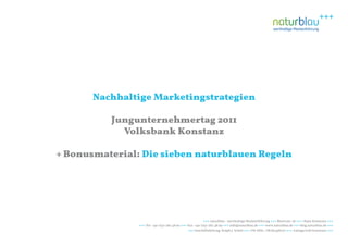 Nachhaltige Marketingstrategien

          Jungunternehmertag 2011
            Volksbank Konstanz

+ Bonusmaterial: Die sieben naturblauen Regeln




                                                           +++ naturblau - werthaltige Markenführung +++ Blarerstr. 56 +++ 78462 Konstanz +++
                +++ Tel: +49-7531-282 48 90 +++ Fax: +49-7531-282 48 99 +++ info@naturblau.de +++ www.naturblau.de +++ blog.naturblau.de +++
                                                +++ Geschäftsleitung: Ralph J. Schiel +++ USt-IdNr.: DE281458270 +++ Amtsgericht Konstanz +++
 