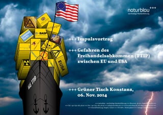 +++ Impulsvortrag 
+++ Gefahren des 
Freihandelsabkommen (TTIP) 
zwischen EU und USA 
+++ Grüner Tisch Konstanz, 
06. Nov. 2014 
+++ naturblau - werthaltige Markenführung +++ Blarerstr. 56 +++ 78462 Konstanz +++ 
+++ Tel: +49-7531-282 48 90 +++ Fax: +49-7531-282 48 99 +++ info@naturblau.de +++ www.naturblau.de +++ blog.naturblau.de +++ 
+++ Geschäftsleitung: Ralph J. Schiel +++ USt-IdNr.: DE281458270 +++ Amtsgericht Konstanz +++ 
EUSA 
MS TTIP 
 