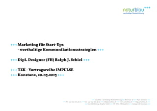 +++ Marketing für Start-Ups
    - werthaltige Kommunikationsstrategien +++

+++ Dipl. Designer (FH) Ralph J. Schiel +++

+++ TZK - Vortragsreihe IMPULSE
+++ Konstanz, 20.03.2013 +++




                                                                       +++ naturblau - werthaltige Markenführung +++ Blarerstr. 56 +++ 78462 Konstanz +++
                            +++ Tel: +49-7531-282 48 90 +++ Fax: +49-7531-282 48 99 +++ info@naturblau.de +++ www.naturblau.de +++ blog.naturblau.de +++
                                                            +++ Geschäftsleitung: Ralph J. Schiel +++ USt-IdNr.: DE281458270 +++ Amtsgericht Konstanz +++
 