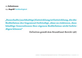03. Definitionen

03.2 Begriff Nachhaltigkeit




„Dauerhafte (nachhaltige) Entwicklung ist Entwicklung, die die
Bedürfnisse der Gegenwart befriedigt, ohne zu riskieren, dass
künftige Generationen ihre eigenen Bedürfnisse nicht befrie-
digen können“
                    Definition gemäß dem Brundtland-Bericht 1987




                              naturblau +++ Werthaltige Marketingstrategien für Start Ups +++ TZK Vortragsreihe IMPULSE 2013 +++ 20.03.2013 +++ 10
 