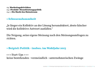 04. Marketingaktivitäten
04.1 Produkt- Dienstleistungspolitik
04.1.1 Die Macht des Mainstream


+ Schwarmdummheit

„Je länger ein Kollektiv an der Lösung herumdoktert, desto falscher
wird die kollektive Antwort ausfallen.“

Die Neigung, seine eigene Meinung nach den Meinungsumfragen zu
richten.


+ Beipiel: Politik - insbes. im Wahljahr 2013

+++ Start-Ups +++
keine bestehenden - vermeindlich - unternehmerischen Zwänge

                                       naturblau +++ Werthaltige Marketingstrategien für Start Ups +++ TZK Vortragsreihe IMPULSE 2013 +++ 20.03.2013 +++ 14
 