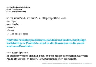 04. Marketingaktivitäten
04.2 Preispolitik
04.2.1 Preisgestaltung


So müssen Produkte mit Zukunftsperspektive sein:
· weniger
· wertvoller
· teurer
· fairer
-> also preiswerter

Wertvolle Produkte produzieren, handeln und kaufen, statt billige.
Nachhaltigere Produkte, sind in der Konsequenz die preis-
werteren Produkte.

+++ Start-Ups +++
In Zukunft werden sich nur noch extrem billige oder extrem wertvolle
Produkte verkaufen lassen. Der Zwischenbereich schrumpft.
                             naturblau +++ Werthaltige Marketingstrategien für Start Ups +++ TZK Vortragsreihe IMPULSE 2013 +++ 20.03.2013 +++ 27
 