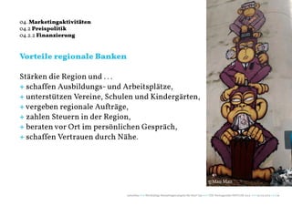 04. Marketingaktivitäten
04.2 Preispolitik
04.2.2 Finanzierung


Vorteile regionale Banken

Stärken die Region und . . .
+ schaffen Ausbildungs- und Arbeitsplätze,
+ unterstützen Vereine, Schulen und Kindergärten,
+ vergeben regionale Aufträge,
+ zahlen Steuern in der Region,
+ beraten vor Ort im persönlichen Gespräch,
+ schaffen Vertrauen durch Nähe.




                                                                                          ©Mau Mau

                             naturblau +++ Werthaltige Marketingstrategien für Start Ups +++ TZK Vortragsreihe IMPULSE 2013 +++ 20.03.2013 +++ 29
 