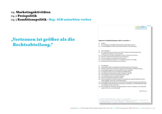 04. Marketingaktivitäten
04.2 Preispolitik
04.3 Konditionspolitik - Bsp. AGB naturblau vorher




„Vertrauen ist größer als die                                              Allgemeine Geschäftsbedingungen (AGB) von naturblau+++



 Rechtsabteilung.“
                                                                           01.  Die Basis:
                                                                           0.1 Die Grundlage der Geschäftsbeziehungen bildet beiderseitiges Vertrauen.
                                                                           01.2 Das Geschäftsgebaren fundiert auf den Werten ehrbaren Unternehmertums.



                                                                           02. Wir von naturblau+++
                                                                           02.1 Wir unterstützen unseren Kunden, seine Marke, Produkte und Dienstleitungen darin,
                                                                                werthaltig und erfolgreich zu kommunizieren.
                                                                           02.2 Wir beachten faire Konditionen gegenüber Kunden, Lieferanten und Partnern.
                                                                           02.3 Preiswerte Qualität steht über Mainstream und Preisdruck.
                                                                           02.4 Wir setzen Ressourcen mit Bedacht und dauerhaft ein.
                                                                           02.5 Unser wirtschaftliches Handeln hat ein nachhaltiges Denken zur Grundlage.
                                                                           02.6 Berufliches und Privates stehen für uns im Einklang.



                                                                           03.   Das Miteinander:
                                                                           03.1  Gegenseitiger Respekt und beidseitige Wertschätzung stehen im Vordergrund.
                                                                           03.2  Die Partner legen Wert auf ehrliche, transparente und dauerhafte Geschäftsbeziehungen.
                                                                           03.3  Die Beteiligten begegnen sich partnerschaftlich und auf Augenhöhe.
                                                                           03.4  Die Projekte beruhen auf einer freiwilligen Geschäftsbeziehung.
                                                                           03.5  Geschäftliches und Menschliches werden miteinander verbunden.
                                                                           03.6  Die Vertragspartner fördern den Erfolg des jeweils Anderen.
                                                                           03.7  Die Projektpartner sollen voneinander profitieren.
                                                                           03.8  Das Ziel ist, gemeinsam Sinnvolles zu schaffen.
                                                                           03.9  Bei den gemeinsamen Projekten beachten die Geschäftspartner regionale Identitäten und den
                                                                                 Erhalt tragfähiger, dezentraler Wirtschaftsstrukturen.
                                                                           03.10 Alle Beteiligten streben kontinuierlich nach Verbesserung und geben sich gegenseitig Hilfestellung.
                                                                           03.11 Die Beteiligten achten und fördern die Umsetzung von Umweltschutz- und Sicherheitsbestimmungen
                                                                                 bei Lieferanten, Kunden und Partnern.
                                                                           03.12 Die Vertragspartner unterstützen sich gegenseitig darin, Umwelt-, Gesundheits- und Gesellschafts-
                                                                                 aspekte in ihrem Tun zu berücksichtigen.

                                                                                                                                                                                  Stand: Juni 2012




                                                                           +++ naturblau - werthaltige Markenführung +++ Blarerstr. 56 +++ 78462 Konstanz +++
                                                                           +++ Tel: +49-7531-282 48 90 +++ Fax: +49-7531-282 48 99 +++ info@naturblau.de +++ www.naturblau.de +++ blog.naturblau.de +++
                                                                           +++ Geschäftsleitung: Ralph J. Schiel +++ USt-IdNr.: DE281458270 +++ Amtsgericht Konstanz +++
                                                                           +++ Sparkasse Singen-Radolfzell +++ Kto. 4452157 +++ BLZ 692 500 35 +++ IBAN: DE20 6925 0035 0004 4521 57 +++ BIC: SOLA DE S1SNG +++




                                     naturblau +++ Werthaltige Marketingstrategien für Start Ups +++ TZK Vortragsreihe IMPULSE 2013 +++ 20.03.2013 +++ 32
 