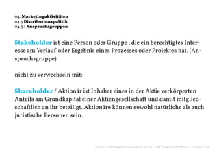 04. Marketingaktivitäten
04.3 Distributionspolitik
04.3.1 Anspruchsgruppen


Stakeholder ist eine Person oder Gruppe , die ein berechtigtes Inter-
esse am Verlauf oder Ergebnis eines Prozesses oder Projektes hat. (An-
spruchsgruppe)

nicht zu verwechseln mit:

Shareholder / Aktionär ist Inhaber eines in der Aktie verkörperten
Anteils am Grundkapital einer Aktiengesellschaft und damit mitglied-
schaftlich an ihr beteiligt. Aktionäre können sowohl natürliche als auch
juristische Personen sein.




                              naturblau +++ Werthaltige Marketingstrategien für Start Ups +++ TZK Vortragsreihe IMPULSE 2013 +++ 20.03.2013 +++ 35
 