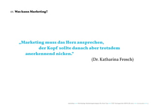 01. Was kann Marketing?




     „Marketing muss das Herz ansprechen,
     			 der Kopf sollte danach aber trotzdem
     	 anerkennend nicken.“
     											 (Dr. Katharina Frosch)




                          naturblau +++ Werthaltige Marketingstrategien für Start Ups +++ TZK Vortragsreihe IMPULSE 2013 +++ 20.03.2013 +++ 4
 