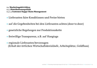 04. Marketingaktivitäten
04.3 Distributionsspolitik
04.3.4 Customer Suppy Chain Management


+ Lieferanten faire Konditionen und Preise bieten

+ auf die Gegebenheiten bei den Lieferanten achten (door to door)

+ gesetzliche Regelungen zur Produktionskette

+ freiwillige Transparenz, z.B. auf Hangtags

+ regionale Lieferanten bevorzugen
 (Erhalt der örtlichen Wirtschaftskreisläufe, Arbeitsplätze, Geldfluss)




                                  naturblau +++ Werthaltige Marketingstrategien für Start Ups +++ TZK Vortragsreihe IMPULSE 2013 +++ 20.03.2013 +++ 42
 
