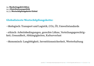 04. Marketingaktivitäten
04.3 Distributionsspolitik
04.3.5 Wertschöpfungskette Global




Globalisierte Wertschöpfungskette:

- ökologisch: Transport und Logistik, CO2, Öl, Umweltstandards

- ethisch: Arbeitsbedingungen, gerechte Löhne, Verteilungsgerechtig-
keit, Gesundheit, Abhängigkeiten, Kulturverlust

- ökonomisch: Langlebigkeit, Investitionssicherheit, Werterhaltung




                                    naturblau +++ Werthaltige Marketingstrategien für Start Ups +++ TZK Vortragsreihe IMPULSE 2013 +++ 20.03.2013 +++ 43
 