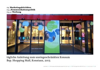 04. Marketingaktivitäten
04.4 Kommunikationspolitik
04.4.1 Werbung




                                                                                                                       Foto: naturblau+++



tägliche Anleitung zum uneingeschränkten Konsum
Bsp. Shopping Mall, Konstanz, 2013
                             naturblau +++ Werthaltige Marketingstrategien für Start Ups +++ TZK Vortragsreihe IMPULSE 2013 +++ 20.03.2013 +++ 48
 