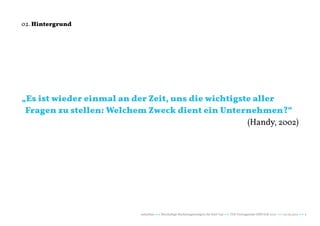 02. Hintergrund




„Es ist wieder einmal an der Zeit, uns die wichtigste aller
 Fragen zu stellen: Welchem Zweck dient ein Unternehmen?“
                                                    (Handy, 2002)




                            naturblau +++ Werthaltige Marketingstrategien für Start Ups +++ TZK Vortragsreihe IMPULSE 2013 +++ 20.03.2013 +++ 5
 