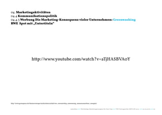 04. Marketingaktivitäten
04.4 Kommunikationspolitik
04.4.3 Werbung Die Marketing-Konsequenz vieler Unternehmen: Greenwashing
RWE Spot mit „Untertiteln“




                          http://www.youtube.com/watch?v=aTjHASBVA0Y




http://www.greenpeace.de/themen/energie/nachrichten/artikel/rwe_emremichtig_emwemenig_emeemrneuerbare_energien/


                                                                            naturblau +++ Werthaltige Marketingstrategien für Start Ups +++ TZK Vortragsreihe IMPULSE 2013 +++ 20.03.2013 +++ 53
 