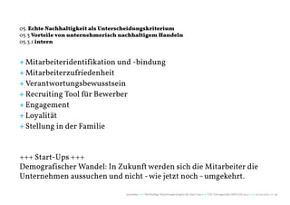 05. Echte Nachhaltigkeit als Unterscheidungskriterium
05.3 Vorteile von unternehmerisch nachhaltigem Handeln
05.3.1 intern


+ Mitarbeiteridentifikation und -bindung
+ Mitarbeiterzufriedenheit
+ Verantwortungsbewusstsein
+ Recruiting Tool für Bewerber
+ Engagement
+ Loyalität
+ Stellung in der Familie


+++ Start-Ups +++
Demografischer Wandel: In Zukunft werden sich die Mitarbeiter die
Unternehmen aussuchen und nicht - wie jetzt noch - umgekehrt.

                                   naturblau +++ Werthaltige Marketingstrategien für Start Ups +++ TZK Vortragsreihe IMPULSE 2013 +++ 20.03.2013 +++ 56
 
