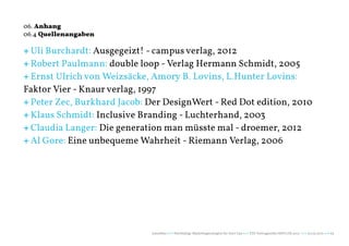 06. Anhang
06.4 Quellenangaben

+ Uli Burchardt: Ausgegeizt! - campus verlag, 2012
+ Robert Paulmann: double loop - Verlag Hermann Schmidt, 2005
+ Ernst Ulrich von Weizsäcke, Amory B. Lovins, L.Hunter Lovins:
Faktor Vier - Knaur verlag, 1997
+ Peter Zec, Burkhard Jacob: Der DesignWert - Red Dot edition, 2010
+ Klaus Schmidt: Inclusive Branding - Luchterhand, 2003
+ Claudia Langer: Die generation man müsste mal - droemer, 2012
+ Al Gore: Eine unbequeme Wahrheit - Riemann Verlag, 2006




                             naturblau +++ Werthaltige Marketingstrategien für Start Ups +++ TZK Vortragsreihe IMPULSE 2013 +++ 20.03.2013 +++ 65
 