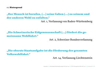 02. Hintergrund


„Der Mensch ist berufen, (…) seine Gaben (…) zu seinem und
der anderen Wohl zu enfalten.“
                        Art. 1, Verfassung von Baden-Württemberg



„Die Schweizerische Eidgenossenschaft (…) fördert die ge-
meinsame Wohlfahrt.“
                             Art. 2, Schweizer Bundesverfassung



„Die oberste Staatsaufgabe ist die Förderung der gesamten
Volkswohlfahrt.“
                                  Art. 14, Verfassung Liechtenstein

                            naturblau +++ Werthaltige Marketingstrategien für Start Ups +++ TZK Vortragsreihe IMPULSE 2013 +++ 20.03.2013 +++ 8
 