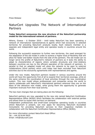 Press Release                                                          Source: NaturCert



NaturCert Upgrades The Network of International
Partners
Today NaturCert announces the new structure of the NaturCert partnership
model for the international network of partners.

Athens, Greece - 6 October 2010 - Until today NaturCert has been operating a
network of international representatives & agents which had exclusivity in selected
territories for providing NaturCert products locally. Each network member is a
separate and independent legal entity and operates locally in countries around the
world.

Following the successful expansion to further new territories, the need emerged for
the adaptation of the old model in order to achieve a higher level of flexibility that will
allow for faster and better results from the side of the partners. The old model can no
longer serve the profile of NaturCert's network of partners as it lacks the ability to
adapt to characteristics of regions where complex structures and inter-relations
between countries are key to the efficient operation of the network of partners. In
parallel to that an adapted model will allow the network to be open to external
collaborations (third parties) which until today had been excluded from NaturCert
activities due to the exclusivity agreements with representatives and agents.

Under the new model, NaturCert partners localed in various countries around the
world will have the opportunity first of all to expand their territorial coverage, while at
the same enhance the coordination of local activities through the new coordination
system. This new model allows professionals and companies across the world to
openly collaborate with NaturCert's international partners wherever they are on the
basis of the attractive new model, while giving them the opportunity to generate
important revenues from their local activity.

The two main changes that are taking place are the following:

NaturCert partners are now upgraded to the new role named NaturCert Certification
Representative Office (NCRO) which facilitates the collaboration with external parties
and allows them to expan their territory on-demand.
Independent professionals and small-sized companies operating locally in countries
where NaturCert is present, can now apply for becoming NaturCert Accredited
Consultants for providing NaturCert services to their respective markets in
collaboration with the NaturCert Certification Representative Office (NCRO).

For more information contact NaturCert Head Office:
Tel.: +44 20 8144 0925
Email: info@naturcert.com
 