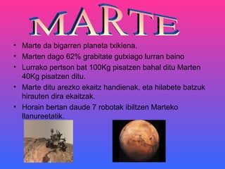 • Marte da bigarren planeta txikiena.
• Marten dago 62% grabitate gutxiago lurran baino
• Lurrako pertson bat 100Kg pisatzen bahal ditu Marten
40Kg pisatzen ditu.
• Marte ditu arezko ekaitz handienak, eta hilabete batzuk
hirauten dira ekaitzak.
• Horain bertan daude 7 robotak ibiltzen Marteko
llanureetatik.
 