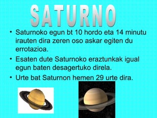 • Saturnoko egun bt 10 hordo eta 14 minutu
irauten dira zeren oso askar egiten du
errotazioa.
• Esaten dute Saturnoko eraztunkak igual
egun baten desagertuko direla.
• Urte bat Saturnon hemen 29 urte dira.
 
