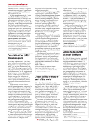 © 1999 Macmillan Magazines Ltd
helpedtoorganizeameetingatArgonne
NationalLaboratorywhichtriggeredsub-
sequentmeetingsatNIHandelsewhere
thatresultedinthePSI.
AllthreeagenciessupporttheProtein
DataBank,whichismanagedbythe
ResearchConsortiumforStructuralBio-
informaticstoprovideaccesstothemore
than10,000knownproteinstructures.The
additionof10,000newstructuresthrough
thePSIwillprovidetheinformation
neededtodefinetheseveralthousandkey
proteinfoldsthat,inturn,shouldenable
classificationofproteinsintofunctional
categories.Thecontributionsofeachof
theseagencies(andthoseofseveralnon-
federalorganizations)willbeneededto
enabletheNIGMSinitiativetosucceed.
Marvin Cassman*, Ari Patrinos†
*Director, National Institute of General Medical
Sciences, National Institutes of Health, Bethesda,
Maryland 20892-6200, USA
†Associate Director for Biological and
Environmental Research, Department of Energy,
19901 Germantown Road, Germantown,
Maryland 20874-1290, USA
frequentlythantheywouldbymoving
throughtheentireweb.
MikeGardner2
hasrightlysuggestedthat
weneedscience-orientedsearchengines
withsetsofscientificmetadata,asmetadata
arethekeytobettersearching.Together
withthatproposal,anapproachsimilarto
peer-reviewingofscientificpublications
couldbeappliedforcategorizingand
evaluatingwebpagesbasedontheir
content,qualityandsubject-specificity.It
wouldbefeasibletousealgorithmsand
rule-basedexpertsystemstocheckcontent-
richness,subject-specificityandfreshness-
basedcontext-relevancerankingfor
retrievedresults.
Millionsofdollarsneedtobeinvestedin
developingsearchengines.Thisinvestment
couldbecost-effectiveifitresultedinan
almostzeronoise-to-signalratioandpre-
cisebutcomprehensivesubject-relevant
hits.Thedevelopmentworkshouldbedone
intheacademicsector,butthecompleted
searchengineswouldhavecommercial
potential,andwouldgeneratemorerevenue
thangeneralsearchenginesbecauseoftheir
subject-specificity.
Developmentofsubject-specificsearch
engineswouldsatisfythegrowingdemand
forthelatest,precise,value-added,noise-
freehitswithahighlevelofsubjectrele-
vance.Manysuchsearchenginestogether
wouldbeabletoindexmostoftheWorld-
WideWeb.
Vishwas Chavan
Centre for Cellular and Molecular Biology,
Uppal Road, Hyderabad 500 007, India
1. Lawrence, S. & Giles, C. L. Nature 400, 107–109 (1999).
2. Gardner, M. Nature 401, 111 (1999).
English,whichissurelyanattempttoreach
readersabroad.
Itisinterestingtolearnthat40percent
ofresearcherssubmitpapersonlytoJapan-
esepublications,while34.1percentalso
submittointernationaljournals.Doesthat
meanthat25.9percentonlypublishin
overseasjournals?Iftrue,thiswouldshow
thattherearemanyinternationallyminded
Japaneseresearchers.
Youdoagoodjobofpointingoutweak-
nessesandimportantgoalsforJapanese
research.Butyouromissionofcomparative
numbersforelsewhereintheworlddoes
notallowreaderstoseetheprobleminits
trueproportions.Itcouldevenbethecase
thatyourarticlesinadvertently promote
prejudicesaboutJapanesescience,which
wouldbeunfortunateatatimewhenmany
Japaneseresearchteamsarestrivingto
attractforeignscientists.
Philippe Buhlmann
Department of Chemistry, The University of Tokyo,
Hongo 7-3-1 Bunkyo-ku, Tokyo 113-0033, Japan
correspondence
458 NATURE|VOL402|2DECEMBER1999|www.nature.com
Search is on for better
search engines
Sir — Steve Lawrence and C. Lee Giles
stated in their Commentary that most of
the popular search engines index only
about 7–16 per cent of the World-Wide
Web1
. This is alarming, as many scientific
web pages containing important data may
never be discovered. As the web grows it is
going to become increasingly difficult for
general search engines to give compre-
hensive coverage. The answer to the
problem could be the development of
subject-specific search engines able to
cover most of the contents within that
subject.
Mostcurrentlyavailablesubject-
specificlistsandindexesaremaintainedby
humans.Manyofthemaremerelycollec-
tionsofwebaddressesandlackcontext-
basedrelevancerankingandretrievalof
resultsinmultivariatecombinations.What
isneededaresearchenginesthatcouldtra-
versethroughpagesatthelastlevelina
subject-specificwebsite.Theywouldbe
abletodothisasthenumbersofsuchsites
wouldbewithinmanageablelimits.
Crawlersorrobotstraversingthroughsuch
asubject-specificwebsubsetcouldbuildup
acomprehensiveandcompletebankofkey-
words.Inturn,suchkeyword-mounted
crawlerswouldefficientlyandmorefre-
quentlyscreenthelast-levelpageofthesite.
Subject-specificsearchengineswould
beabletomaintainthefreshnessofthehits,
asthecrawlerswouldcheckamanageable
numberofspecificwebpagesmore
Japan builds bridges to
rest of the world
Sir — Your Opinion and News article
about research in Japan raise an important
and timely issue (Nature 401, 309 & 314;
1999). A focus on higher quality rather
than quantity of scientific output, and
more emphasis on cooperation with
researchers abroad, are indeed important
goals for Japanese science. But unfortu-
nately the articles did not compare the
Japanese situation with that elsewhere.
Youreport,forexample,that40percent
ofresearcherssubmitpapersonlyto
Japanesejournals,whichissaidtoreflect
insularity.Buthowcanthereaderdraw
suchaconclusionwithoutknowing
comparablenumbersforothercountries?I
wouldnotbesurprisedif40percentof
researchersintheUnitedStates,theUnited
KingdomorGermanypublishedonlyin
nationaljournals.Andyoudidnot
mentionthataconsiderablenumberof
Japanesejournalspublisharticlesonlyin
Galileo had accurate
vision of the Moon
Sir — Martin Kemp writes that “the details
of Galileo’s cratered Moons are difficult to
align precisely with actual features”1
. I
would like to draw readers’ attention to the
work of Ewen Whitaker2
, a selenographer
at the University of Arizona. Whitaker
reviewed earlier efforts at identifying the
features drawn by Galileo, and took special
note of the important contributions of
Guglielmo Righini, Owen Gingerich and
Stillman Drake. He provided side-by-side
comparisons of Galileo’s drawings with
modern photographs taken at the same
lunar phases, and these provide striking
support for his contention that Galileo did
indeed observe, and record, very
accurately.
Whitakerhadexaminedthecopperplate
engravingsofthefirsteditionofGalileo’s
SideriusNunciusandsevenmanuscript
images,andhecommentedon“previously
unnoticeddifferencesbetweenthemanu-
scriptandprintedversionsofSideriusNun-
cius...Intheoriginaleditiontheseengrav-
ingspresentareasonablywell-executed
appearance,butsubsequenteditionsutilize
woodcuts,andthequalitydeterioratesvery
rapidlytothepointwheretheyarevirtually
unrecognizableasMoonimages.Someof
thedisparagingremarksmadeaboutthe
drawingsundoubtedlystemfromexamina-
tionsofthesecruderimages”.
M. W. Friedlander
Department of Physics, Washington University,
St Louis, Missouri 63130, USA
1. Kemp, M. Nature 401, 116 (1999).
2. Whitaker, E. J. Hist. Astron. 9, 155–169 (1978).
 