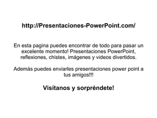 http://Presentaciones-PowerPoint.com/ En esta pagina puedes encontrar de todo para pasar un excelente momento! Presentaciones PowerPoint, reflexiones, chistes, imágenes y videos divertidos. Además puedes enviarles presentaciones power point a tus amigos!!! Visítanos y sorpréndete! 