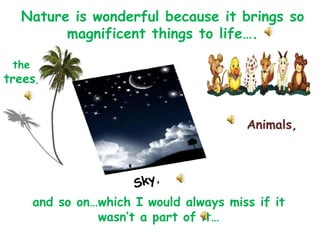 Nature is wonderful because it brings so magnificent things to life…. the   trees ,  Animals,  Sky ,  and so on…which I would always miss if it wasn’t a part of it… 