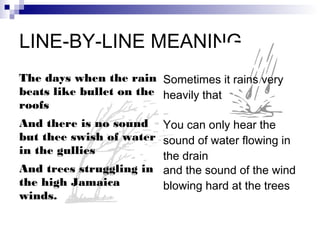 LINE-BY-LINE MEANING
The days when the rain Sometimes it rains very
beats like bullet on the heavily that
roofs
And there is no sound You can only hear the
but thee swish of water sound of water flowing in
in the gullies
                        the drain
And trees struggling in and the sound of the wind
the high Jamaica        blowing hard at the trees
winds.
 