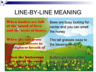 LINE-BY-LINE MEANING
When bushes are full      Bees are busy looking for
of the sound of bees      nectar and you can smell
and the scent of honey,   the honey

When the tall grass       The tall grasses sway to
sways and shivers to      the blowing wind.
the slightest breath of
air,
When the buttercups       Buttercups have grown
have paved the earth      and covered the ground
with yellow stars         with its yellow color
 