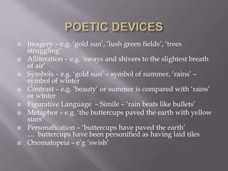  Imagery – e.g. ‘gold sun’, ‘lush green fields’, ‘trees
struggling’
 Alliteration – e.g. ‘sways and shivers to the slightest breath
of air’
 Symbols – e.g. ‘gold sun’ – symbol of summer, ‘rains’ –
symbol of winter
 Contrast – e.g. ‘beauty’ or summer is compared with ‘rains’
or winter
 Figurative Language – Simile – ‘rain beats like bullets’
 Metaphor – e.g. ‘the buttercups paved the earth with yellow
stars’
 Personafication – ‘buttercups have paved the earth’
… buttercups have been personified as having laid tiles
 Onomatopeia – e’g ‘swish’
 