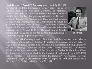 Hugh Doston (“Dossie”) Carberry was born July 12, 1921,
the son of sir John Carberry, a former Chief Justice of
Jamaica, and Lady Georgina Carberry, in Montreal,
Canada. He came to Jamaica in infancy and spent most of
his life there. He had his primary education at Decarteret
school in Mandeville, Jamaica and then attended Jamaica
College. After working with the Civil Service, to which he
qualified as second out of over 100 applicants, Carberry
went to St. Catherrine College, Oxford University, where he
obtained his B. A. and B. C. L.. He read Law at Middle
Temple and was called to the Bar in 1951, then returning to
Jamaica to engage in private practice.
In 1954, Carberry married Dorothea, and they had two sons, Martin
and John, and a daughter, Christine. In addition to his career in law, Carberry
was a poet and gave outstanding service in the cultural field, being a member
of the Managing Committee of the Little Theatre since 1951. A devout
Christian, he was also a pillar of the Providence Methodist church as Class
Co-leader. Carberry was Clerk to the Houses of Parliament from 1969-1978
and a member of the commonwealth Parliamentary Association. He was
appointed Judge of the Jamaican court of appeal in 1978 and served for a
decade. H. D. Carberry died on June 28, 1989.
The Poet
 