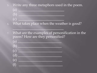 5. Write any three metaphors used in the poem.
(a) __________________________
(b) __________________________
(c) __________________________
6. What takes place when the weather is good?
_____________________________
7. What are the examples of personification in the
poem? How are they personified?
(a) _________________________
(b) _________________________
(c) _________________________
(d) _________________________
(e) _________________________
(f) _________________________
 