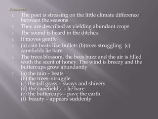 1. The poet is stressing on the little climate difference
between the seasons
2. They are described as yielding abundant crops
3. The sound is heard in the ditches
4. It moves gently
5. (a) rain beats like bullets (b)trees struggling (c)
canefields lie bare
6. The trees blossom, the bees buzz and the air is filled
woth the scent of honey. The wind is breezy and the
buttercups grow abundantly
7. (a) the rain – beats
(b) the trees- struggle
(c) the tall grass – sways and shivers
(d) the canefields – lie bare
(e) the buttercups – pave the earth
(f) beauty – appears suddenly
 