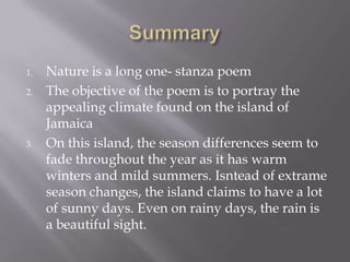 1. Nature is a long one- stanza poem
2. The objective of the poem is to portray the
appealing climate found on the island of
Jamaica
3. On this island, the season differences seem to
fade throughout the year as it has warm
winters and mild summers. Isntead of extrame
season changes, the island claims to have a lot
of sunny days. Even on rainy days, the rain is
a beautiful sight.
 