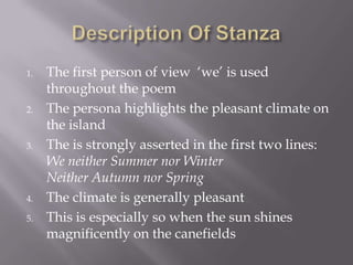 1. The first person of view ‘we’ is used
throughout the poem
2. The persona highlights the pleasant climate on
the island
3. The is strongly asserted in the first two lines:
We neither Summer nor Winter
Neither Autumn nor Spring
4. The climate is generally pleasant
5. This is especially so when the sun shines
magnificently on the canefields
 