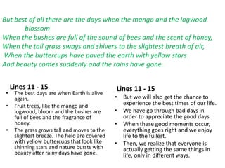 Lines 11 - 15
• The best days are when Earth is alive
again.
• Fruit trees, like the mango and
logwood, bloom and the bushes are
full of bees and the fragrance of
honey.
• The grass grows tall and moves to the
slightest breeze. The field are covered
with yellow buttercups that look like
shinning stars and nature bursts with
beauty after rainy days have gone.
Lines 11 - 15
• But we will also get the chance to
experience the best times of our life.
• We have go through bad days in
order to appreciate the good days.
• When these good moments occur,
everything goes right and we enjoy
life to the fullest.
• Then, we realize that everyone is
actually getting the same things in
life, only in different ways.
But best of all there are the days when the mango and the logwood
blossom
When the bushes are full of the sound of bees and the scent of honey,
When the tall grass sways and shivers to the slightest breath of air,
When the buttercups have paved the earth with yellow stars
And beauty comes suddenly and the rains have gone.
 