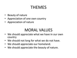 THEMES
• Beauty of nature
• Appreciation of one own country
• Appreciation of nature
MORAL VALUES
• We should appreciate what we have in our own
country
• We should not long for what we do not have.
• We should appreciate our homeland.
• We should appreciate the beauty of nature.
 