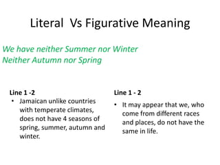 Literal Vs Figurative Meaning
Line 1 -2
• Jamaican unlike countries
with temperate climates,
does not have 4 seasons of
spring, summer, autumn and
winter.
Line 1 - 2
• It may appear that we, who
come from different races
and places, do not have the
same in life.
We have neither Summer nor Winter
Neither Autumn nor Spring
 