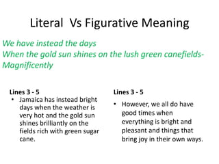 Literal Vs Figurative Meaning
Lines 3 - 5
• Jamaica has instead bright
days when the weather is
very hot and the gold sun
shines brilliantly on the
fields rich with green sugar
cane.
Lines 3 - 5
• However, we all do have
good times when
everything is bright and
pleasant and things that
bring joy in their own ways.
We have instead the days
When the gold sun shines on the lush green canefields-
Magnificently
 