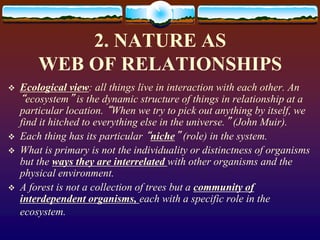 2. NATURE AS
WEB OF RELATIONSHIPS
 Ecological view: all things live in interaction with each other. An
“ecosystem” is the dynamic structure of things in relationship at a
particular location. “When we try to pick out anything by itself, we
find it hitched to everything else in the universe.” (John Muir).
 Each thing has its particular “niche” (role) in the system.
 What is primary is not the individuality or distinctness of organisms
but the ways they are interrelated with other organisms and the
physical environment.
 A forest is not a collection of trees but a community of
interdependent organisms, each with a specific role in the
ecosystem.
 