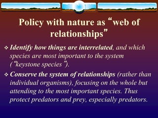 Policy with nature as “web of
relationships”
 Identify how things are interrelated, and which
species are most important to the system
(“keystone species”).
 Conserve the system of relationships (rather than
individual organisms), focusing on the whole but
attending to the most important species. Thus
protect predators and prey, especially predators.
 
