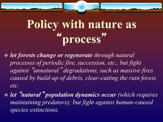 Policy with nature as
“process”
 let forests change or regenerate through natural
processes of periodic fire, succession, etc., but fight
against “unnatural” degradations, such as massive fires
caused by build-up of debris, clear-cutting the rain forest,
etc.
 let “natural” population dynamics occur (which requires
maintaining predators); but fight against human-caused
species extinctions.
 