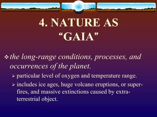 4. NATURE AS
“GAIA”
the long-range conditions, processes, and
occurrences of the planet.
 particular level of oxygen and temperature range.
 includes ice ages, huge volcano eruptions, or super-
fires, and massive extinctions caused by extra-
terrestrial object.
 