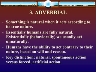 3. ADVERBIAL
• Something is natural when it acts according to
its true nature.
• Essentially humans are fully natural.
Existentially (behaviorally) we usually act
unnaturally.
• Humans have the ability to act contrary to their
nature, based on will and reason.
• Key distinction: natural, spontaneous action
versus forced, artificial action.
 